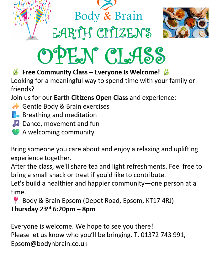Free Open Class Body & Brain Free Community Class — Everyone is Welcome! Join us for our Earth Citizens Open Class and experience: Gentle Body & Brain exercises Breathing and meditation Dance, movement and fun A welcoming community After the class, we'll share tea and light refreshments. Feel free to bring a small snack or treat if you'd like to contribute. Body & Brain Epsom (Depot Road, Epsom, KT17 4RJ) Thursday 23rd 6:20pm — 8pm Everyone is welcome. We hope to see you there! T. 01372 743 991, Epsom@bodynbrain.co.uk