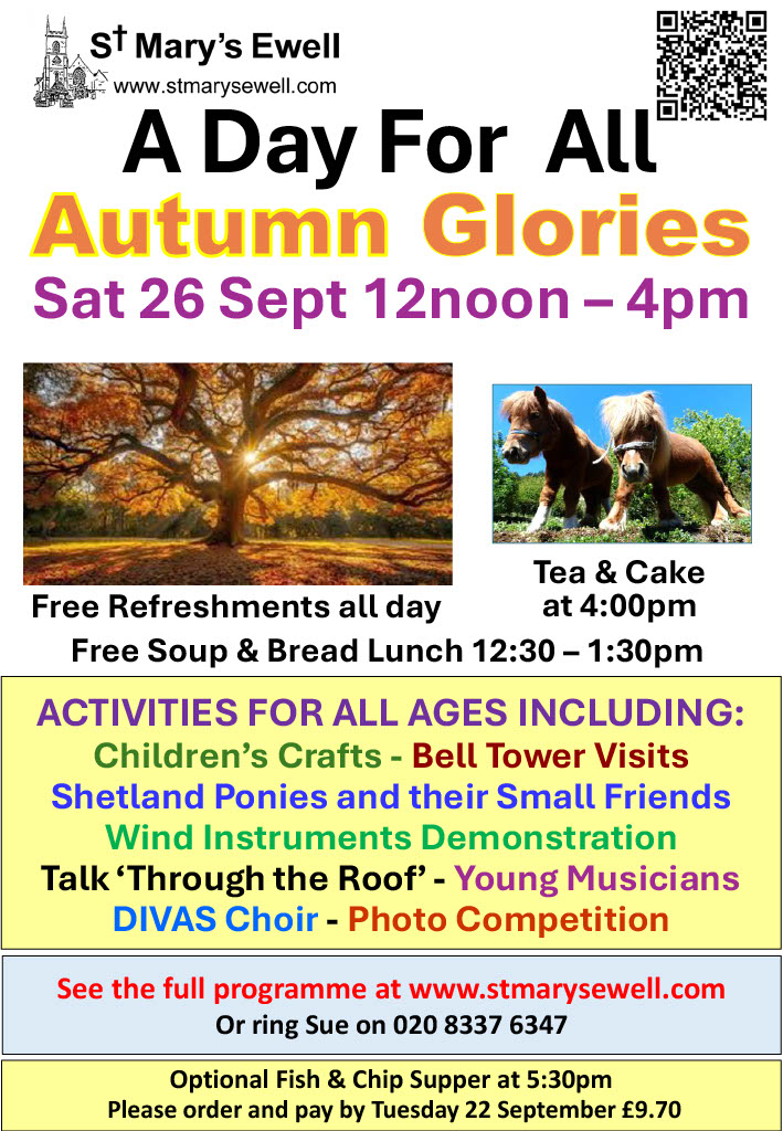 A Day For All Autumn Glories, Sat 26 Sept 12noon - 4pm Free refreshments all day, tea & cake at 4pm Free soup & bread lunch 12:30-1:30pm See the full programme at www.stmarysewell.com or ring Sue on 020 8337 6347 Optional fish & chip supper at 5:30pm Please order and pay by Tuesday 22 September £9.70