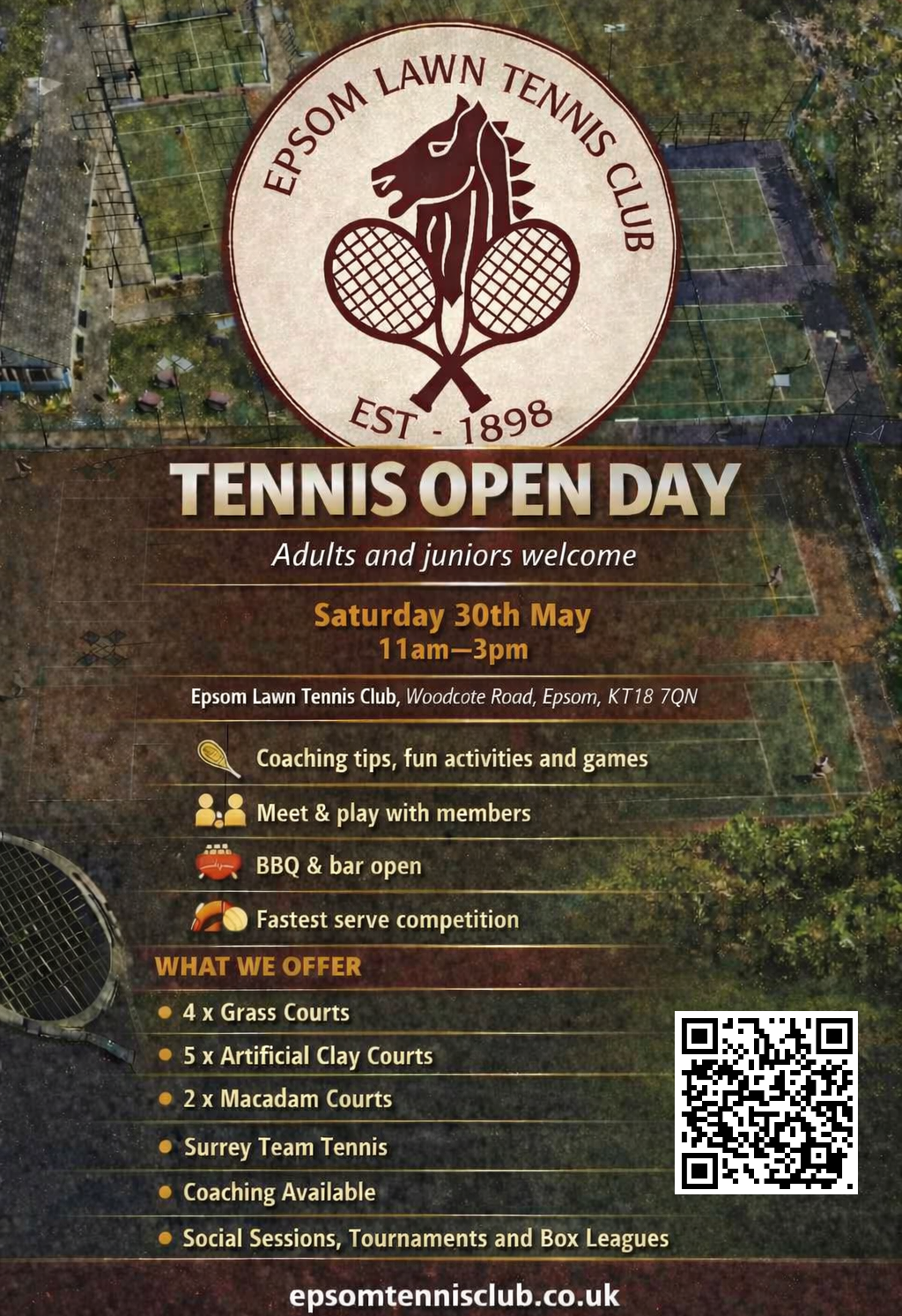 tennis open day flyer. epsom lawn tennis club logo. adults and juniors welcome. saturday 30th may 11am - 3pm. epsom lawn tennis club, woodcote road, epsom, kt18 7qn. coaching tips, fun activities and games. meet & play with members. bbq & bar open. fastest serve competition. what we offer: 4x grass courts; 5x artificial clay courts; 2x macadam courts; surrey team tennis; coaching available; social sessions, tournaments and box leagues. epsomtennisclub.co.uk
