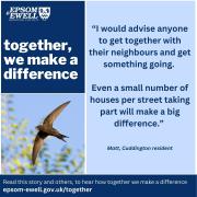 An image of a swift with text that says:  together, we make a difference.  “I would advise anyone to get together with their neighbours and get something going. Even a small number of houses per street taking part will make a big difference.” Matt, Cuddington resident. Read this story and others, to hear how together we make a difference epsom-ewell.gov.uk/together